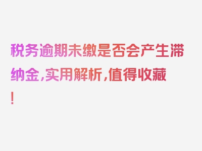 税务逾期未缴是否会产生滞纳金，实用解析，值得收藏！