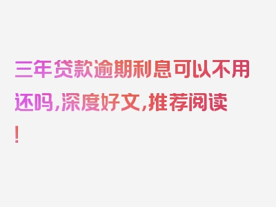 三年贷款逾期利息可以不用还吗，深度好文，推荐阅读！