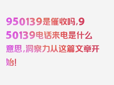 950139是催收吗,950139电话来电是什么意思，洞察力从这篇文章开始！