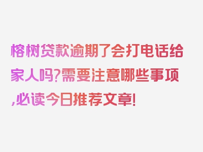 榕树贷款逾期了会打电话给家人吗?需要注意哪些事项，必读今日推荐文章！