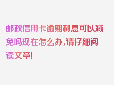 邮政信用卡逾期利息可以减免吗现在怎么办，请仔细阅读文章！