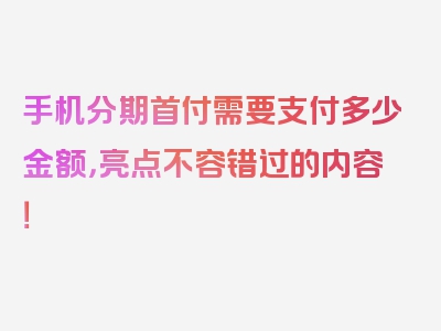 手机分期首付需要支付多少金额，亮点不容错过的内容！