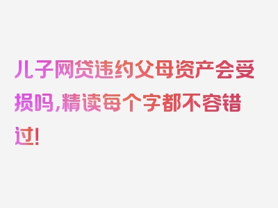 儿子网贷违约父母资产会受损吗，精读每个字都不容错过！