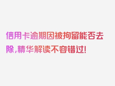 信用卡逾期因被拘留能否去除，精华解读不容错过！