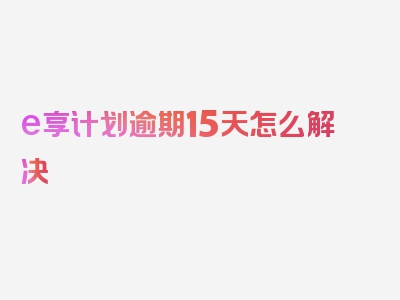 e享计划逾期15天怎么解决