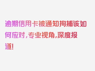 逾期信用卡被通知拘捕该如何应对，专业视角，深度报道！