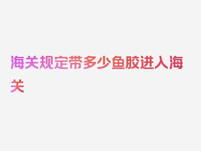 海关规定带多少鱼胶进入海关