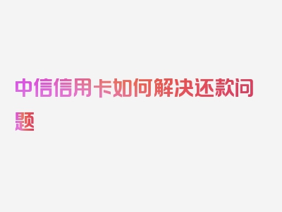 中信信用卡如何解决还款问题