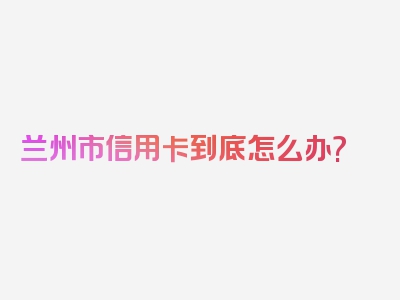 兰州市信用卡到底怎么办?