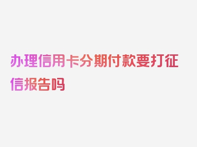 办理信用卡分期付款要打征信报告吗