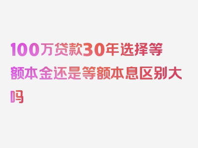 100万贷款30年选择等额本金还是等额本息区别大吗