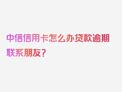 中信信用卡怎么办贷款逾期联系朋友？