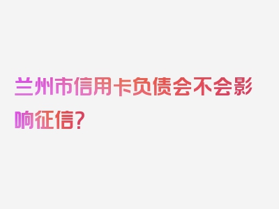 兰州市信用卡负债会不会影响征信？