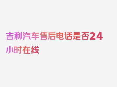 吉利汽车售后电话是否24小时在线