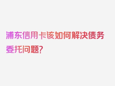 浦东信用卡该如何解决债务委托问题?