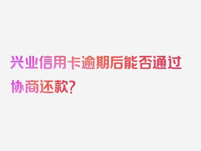 兴业信用卡逾期后能否通过协商还款?