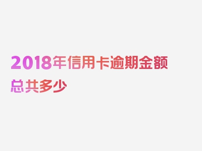 2018年信用卡逾期金额总共多少