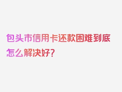 包头市信用卡还款困难到底怎么解决好？