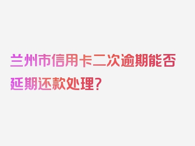 兰州市信用卡二次逾期能否延期还款处理？