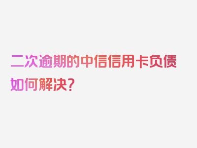 二次逾期的中信信用卡负债如何解决？