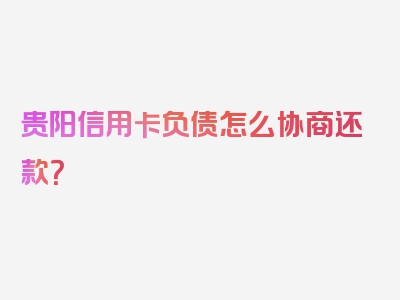 贵阳信用卡负债怎么协商还款？