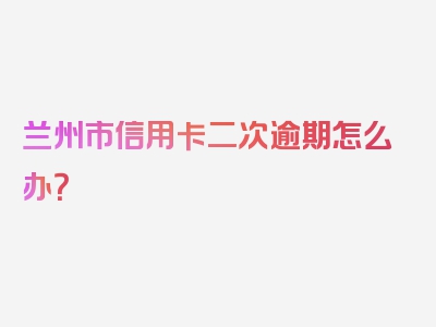 兰州市信用卡二次逾期怎么办？