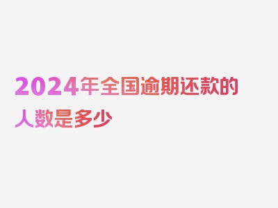 2024年全国逾期还款的人数是多少