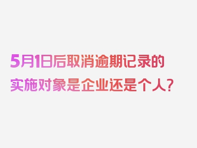 5月1日后取消逾期记录的实施对象是企业还是个人？