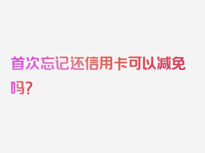 首次忘记还信用卡可以减免吗？