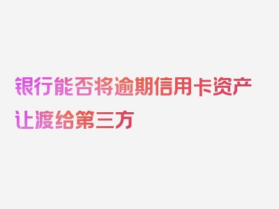 银行能否将逾期信用卡资产让渡给第三方