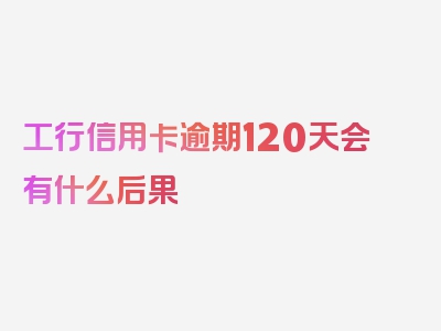 工行信用卡逾期120天会有什么后果