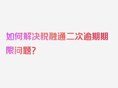 如何解决税融通二次逾期期限问题？