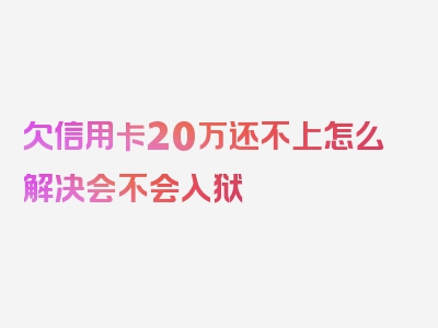 欠信用卡20万还不上怎么解决会不会入狱