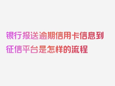 银行报送逾期信用卡信息到征信平台是怎样的流程