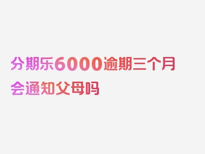 分期乐6000逾期三个月会通知父母吗