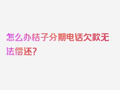 怎么办桔子分期电话欠款无法偿还？