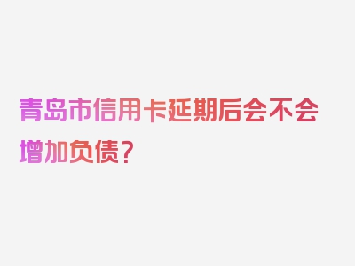 青岛市信用卡延期后会不会增加负债？