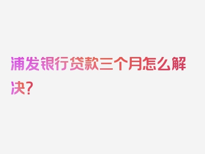 浦发银行贷款三个月怎么解决？