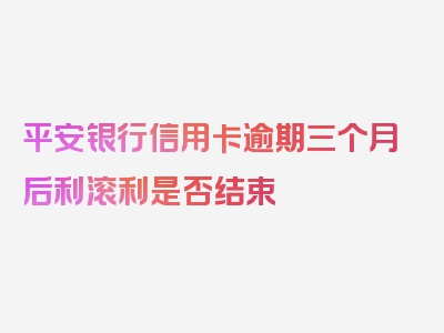 平安银行信用卡逾期三个月后利滚利是否结束