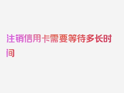 注销信用卡需要等待多长时间