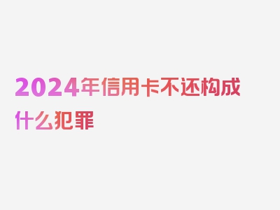 2024年信用卡不还构成什么犯罪