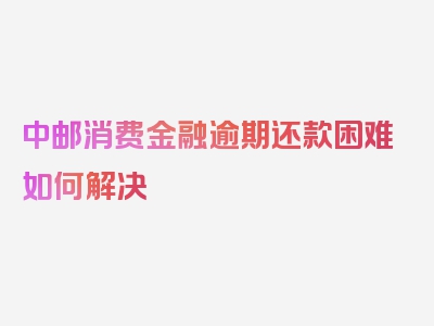 中邮消费金融逾期还款困难如何解决