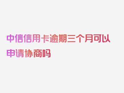 中信信用卡逾期三个月可以申请协商吗