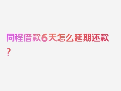 同程借款6天怎么延期还款？