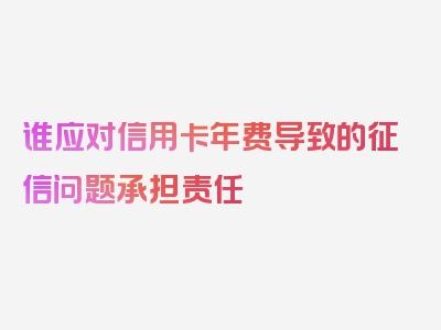 谁应对信用卡年费导致的征信问题承担责任