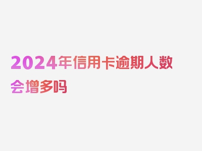 2024年信用卡逾期人数会增多吗