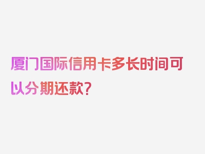 厦门国际信用卡多长时间可以分期还款？