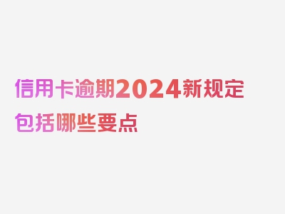 信用卡逾期2024新规定包括哪些要点