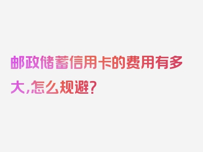 邮政储蓄信用卡的费用有多大，怎么规避？