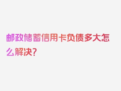 邮政储蓄信用卡负债多大怎么解决？